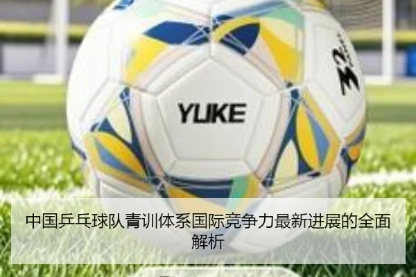 中国乒乓球队青训体系国际竞争力最新进展的全面解析